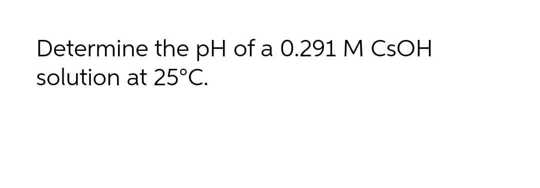 Determine the pH of a 0.291 M CSOH
solution at 25°C.
