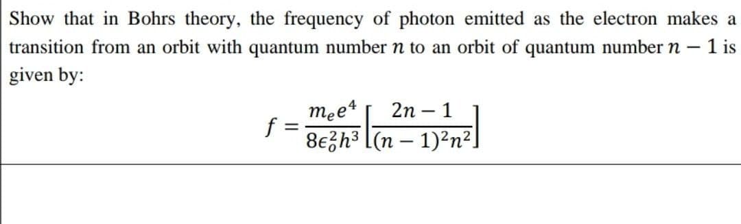 Show that in Bohrs theory, the frequency of photon emitted as the electron makes a
transition from an orbit with quantum number n to an orbit of quantum number n – 1 is
given by:
mee4
f =
8ezh3 [(n – 1)²n²]
2n – 1
