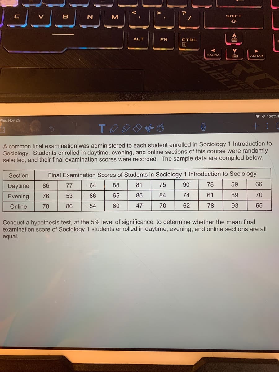 V
B
M
SHIFT
ALT
FN
CTRL
1 AURA
AURA
* 1 100%I
Wed Nov 25
A common final examination was administered to each student enrolled in Sociology 1 Introduction to
Sociology. Students enrolled in daytime, evening, and online sections of this course were randomly
selected, and their final examination scores were recorded. The sample data are compiled below.
Section
Final Examination Scores of Students in Sociology 1 Introduction to Sociology
Daytime
86
77
64
88
81
75
90
78
59
66
Evening
76
53
86
65
85
84
74
61
89
70
Online
78
86
54
60
47
70
62
78
93
65
Conduct a hypothesis test, at the 5% level of significance, to determine whether the mean final
examination score of Sociology 1 students enrolled in daytime, evening, and online sections are all
equal.
