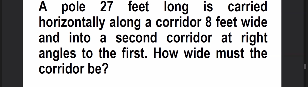 A pole 27 feet long is carried
horizontally along a corridor 8 feet wide
and into a second corridor at right
angles to the first. How wide must the
corridor be?
