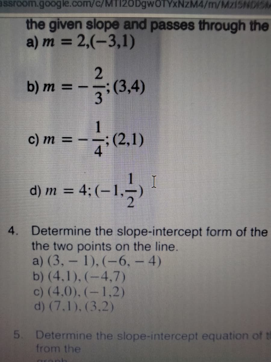 assroom.google.com/c/MTI20DgwOTYxNzM4/m/MZ1SNDISM
the given slope and passes through the
a) m = 2,(-3,1)
%3D
b) m = –-
3(3,4)
0) m = - - (,1)
1
C) m=-
d) m = 4;
4. Determine the slope-intercept form of the
the two points on the line.
a) (3,- 1), (-6, - 4)
b) (4,1), (-4,7)
c) (4,0), (-1,2)
d) (7,1), (3.2)
5. Determine the slope-intercept equation of th
from the
ar
