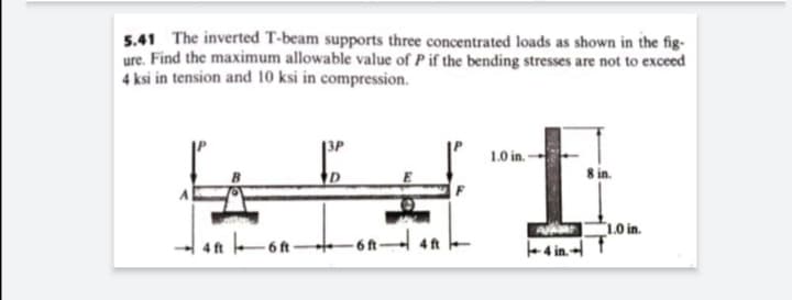 5.41 The inverted T-beam supports three concentrated loads as shown in the fig-
ure. Find the maximum allowable value of P if the bending stresses are not to exceed
4 ksi in tension and 10 ksi in compression.
1.0 in -
8 in.
1.0 in.
4 ft 6f -
4 ft
- 6 ft-
