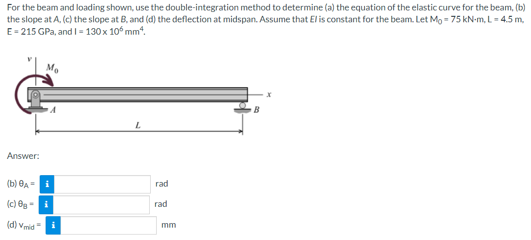 For the beam and loading shown, use the double-integration method to determine (a) the equation of the elastic curve for the beam, (b)
the slope at A, (c) the slope at B, and (d) the deflection at midspan. Assume that El is constant for the beam. Let Mo = 75 kN-m, L = 4.5 m,
E = 215 GPa, and I = 130x 106 mm4.
Mo
A
B
Answer:
(Б) Өд — і
rad
(c) OB = i
rad
(d) Vmid
i
mm
