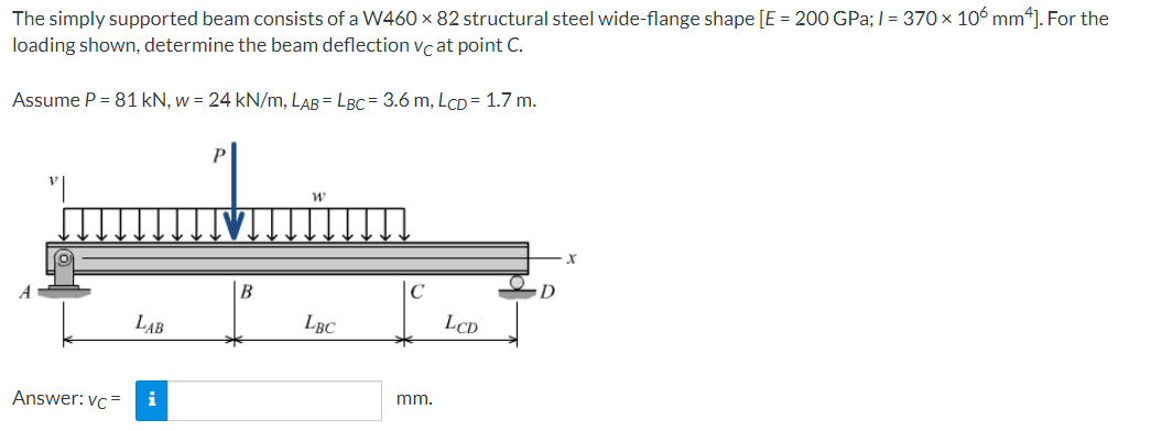 The simply supported beam consists of a W460 × 82 structural steel wide-flange shape [E = 200 GPa; I = 370 x 106 mm*]. For the
loading shown, determine the beam deflection vc at point C.
Assume P = 81 kN, w = 24 kN/m, LAB = LBC= 3.6 m, LCD= 1.7 m.
C
LAB
LBC
LCD
Answer: vc =
i
mm.
