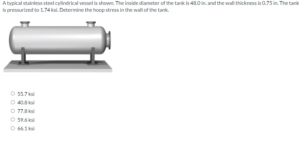 A typical stainless steel cylindrical vessel is shown. The inside diameter of the tank is 48.0 in. and the wall thickness is 0.75 in. The tank
is pressurized to 1.74 ksi. Determine the hoop stress in the wall of the tank.
O 55.7 ksi
O 40.8 ksi
O 77.8 ksi
O 59.6 ksi
O 66.1 ksi
