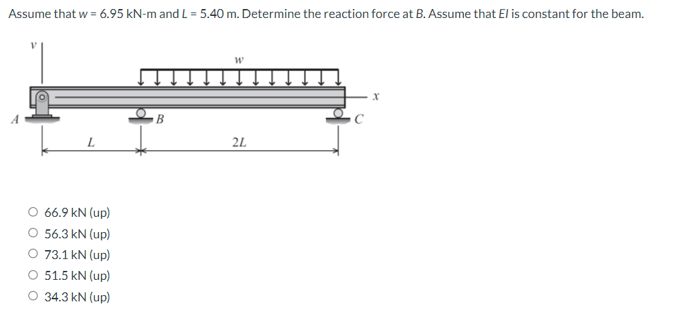 Assume that w = 6.95 kN-m and L = 5.40 m. Determine the reaction force at B. Assume that El is constant for the beam.
В
L
2L
O 66.9 kN (up)
O 56.3 kN (up)
O 73.1 kN (up)
O 51.5 kN (up)
O 34.3 kN (up)
