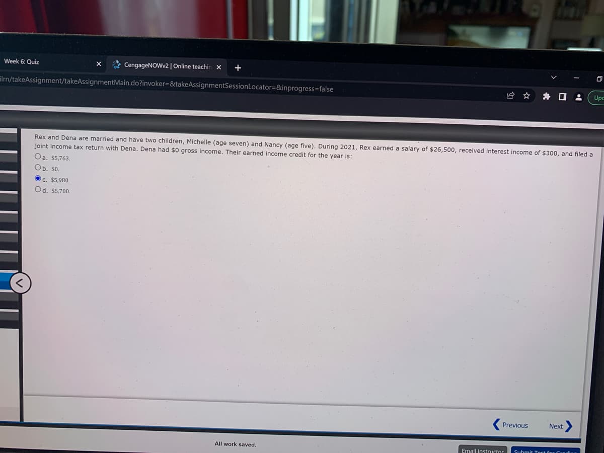 Week 6: Quiz
X
CengageNOWv2 | Online teachin x +
Irn/takeAssignment/takeAssignmentMain.do?invoker=&takeAssignmentSession Locator=&inprogress=false
Rex and Dena are married and have two children, Michelle (age seven) and Nancy (age five). During 2021, Rex earned a salary of $26,500, received interest income of $300, and filed a
joint income tax return with Dena. Dena had $0 gross income. Their earned income credit for the year is:
Oa. $5,763.
Ob. $0.
Ⓒc. $5,980.
Od. $5,700.
All work saved.
Previous
Email Instructor
Next
Submit Tort for Cardi
0
8 Upc