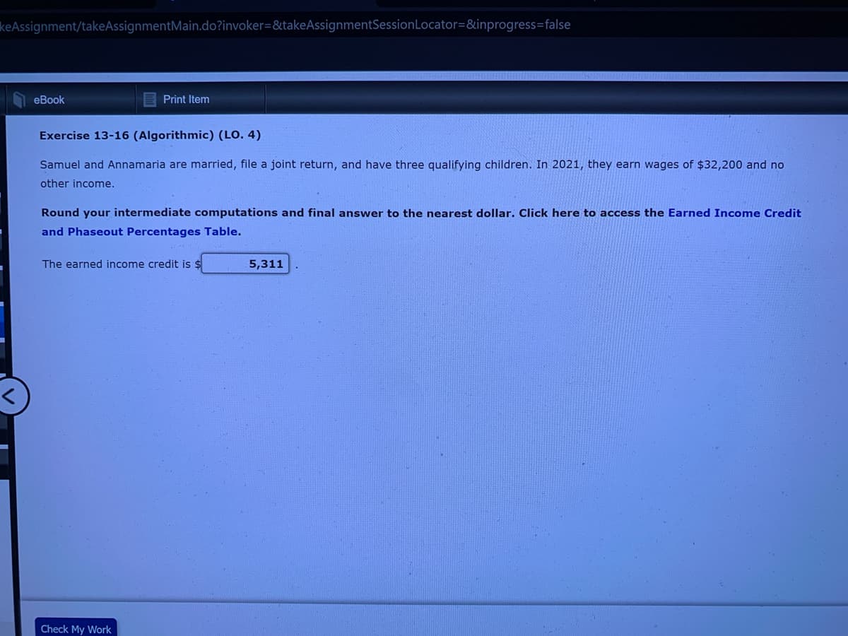 keAssignment/takeAssignmentMain.do?invoker=&takeAssignmentSession Locator=&inprogress=false
eBook
Print Item
Exercise 13-16 (Algorithmic) (LO. 4)
Samuel and Annamaria are married, file a joint return, and have three qualifying children. In 2021, they earn wages of $32,200 and no
other income.
Round your intermediate computations and final answer to the nearest dollar. Click here to access the Earned Income Credit
and Phaseout Percentages Table.
The earned income credit is $
Check My Work
5,311