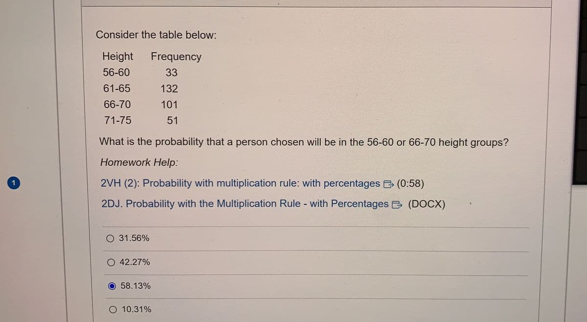 1
Consider the table below:
Height Frequency
56-60
33
61-65
132
66-70
101
71-75
51
What is the probability that a person chosen will be in the 56-60 or 66-70 height groups?
Homework Help:
2VH (2): Probability with multiplication rule: with percentages (0:58)
2DJ. Probability with the Multiplication Rule - with Percentages (DOCX)
O 31.56%
O 42.27%
O 58.13%
O 10.31%