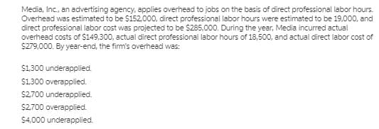 Media, Inc., an advertising agency, applies overhead to jobs on the basis of direct professional labor hours.
Overhead was estimated to be $152,00o0, direct professional labor hours were estimated to be 19,000, and
direct professional labor cost was projected to be $285,000. During the year, Media incurred actual
overhead costs of $149,300, actual direct professional labor hours of 18,500, and actual direct labor cost of
S279,000. By year-end, the firm's overhead was:
$1300 underapplied.
$1.300 overapplied.
$2700 underapplied.
$2,700 overapplied.
$4,000 underapplied.
