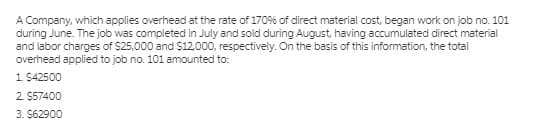 A Company, which applies overhead at the rate of 1709% of direct material cost, began work on job no. 101
during June. The job was completed in July and sold during August, having accumulated direct material
and labor charges of $25,000 and $12.000, respectively. On the basis of this information, the total
overhead applied to job no. 101 amounted to:
1 $42500
2 $57400
3. $62900
