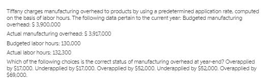 Tiffany charges manufacturing overhead to products by using a predetermined application rate, computed
on the basis of labor hours. The following data pertain to the current year: Budgeted manufacturing
overhead: $ 3,900,000
Actual manufacturing overhead: S 3,917,000
Budgeted labor hours: 130,000
Actual labor hours: 132,300
Which of the following choices is the correct status of manufacturing overhead at year-end? Overapplied
by $17,000. Underapplied by $17,000. Overapplied by $52,000. Underapplied by $52,000. Overapplied by
S69,000.
