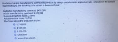 Huxtabie charges manutacturing overhead to products by using a predelermned appicaton rate, comped on the basis of
machine hours. The tolowing data pertain to the curent year
Budgeted manufacturing overhead $470,000
Actual manutacturing overhead $ 428 900
Budgeted machine hours 23.500
Actual machine hours 18530
Overhead applied to production totaied
$33800
$536600
$370.600
some other ahount
