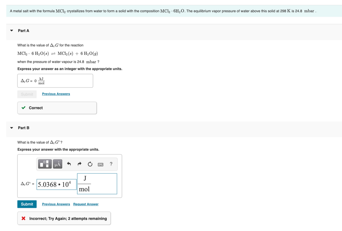 A metal salt with the formula MCl, crystallizes from water to form a solid with the composition MCl, · 6H2O. The equilibrium vapor pressure of water above this solid at 298 K is 24.8 mbar .
Part A
What is the value of A,G for the reaction
MCl, · 6 H20(s)
MCl, (s) + 6 H2O(9)
when the pressure of water vapour is 24.8 mbar ?
Express your answer as an integer with the appropriate units.
kJ
A,G = 0
mol
Submit
Previous Answers
Correct
Part B
What is the value of A; G° ?
Express your answer with the appropriate units.
HẢ
J
A;G° = 5.0368 • 10“
mol
Submit
Previous Answers Request Answer
X Incorrect; Try Again; 2 attempts remaining
