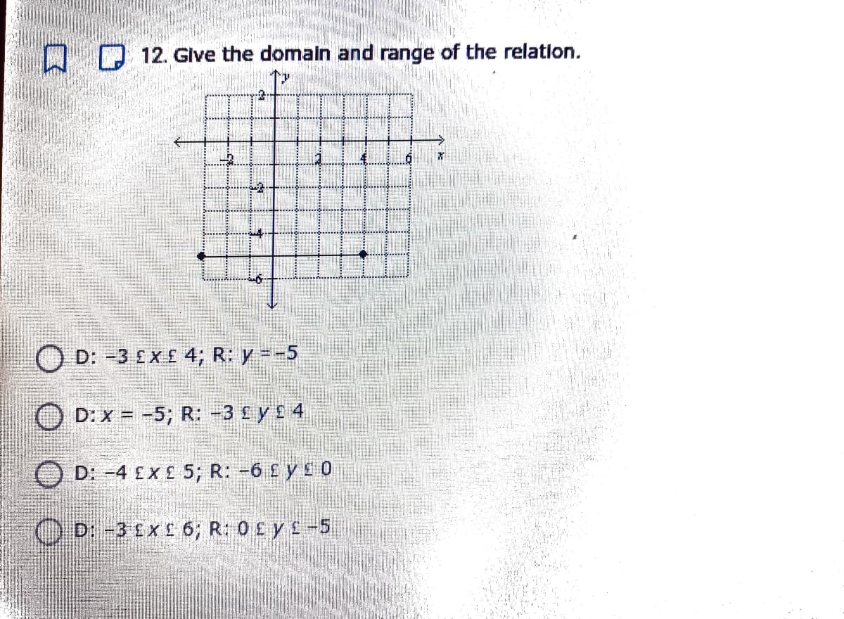 D 12. Give the domaln and range of the relation.
-4
O D: -3 £X £ 4; R: y = -5
O D: x = -5; R: -3 £ y £ 4
O D: -4 £X £ 5; R: -6 £ y £ 0
OD: -3 £x £ 6; R: 0£ y£-5
