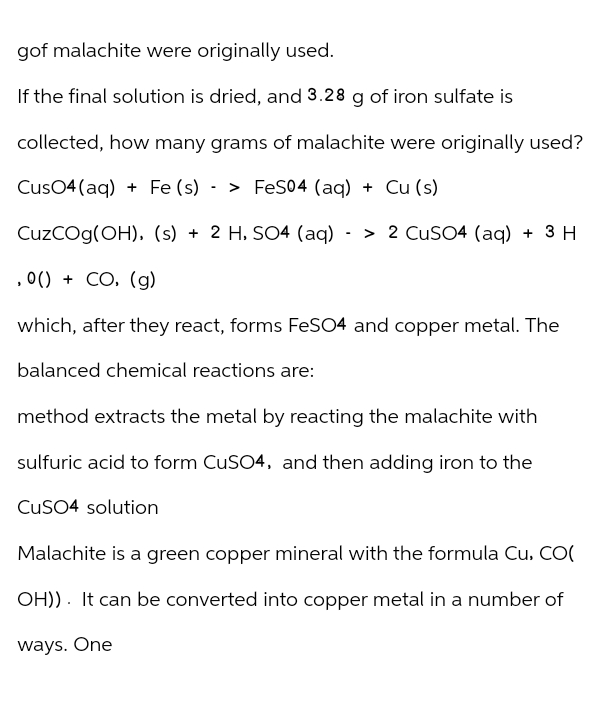 gof malachite were originally used.
If the final solution is dried, and 3.28 g of iron sulfate is
collected, how many grams of malachite were originally used?
Fe(s)
CuSO4(aq) + Fe (s) > FeS04 (aq) + Cu (s)
-
CuzCOg(OH), (s) + 2 H, SO4 (aq)
,0() + CO, (g)
-
> 2 CuSO4 (aq) + 3 H
which, after they react, forms FeSO4 and copper metal. The
balanced chemical reactions are:
method extracts the metal by reacting the malachite with
sulfuric acid to form CuSO4, and then adding iron to the
CuSO4 solution
Malachite is a green copper mineral with the formula Cu, CO(
OH)). It can be converted into copper metal in a number of
ways. One