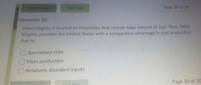 Previous Pig
Next Page
Page 30 of 30
Question 30
West Virginia is located on mountains that contain large amount of coal. Thus, West
Virginia provides the United States with a comparative advantage in coal production
due to
Specialized skills
Mass production
Relatively abundant inputs
Page 30 of 30