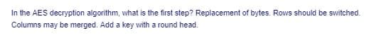 In the AES decryption algorithm, what is the first step? Replacement of bytes. Rows should be switched.
Columns may be merged. Add a key with a round head.
