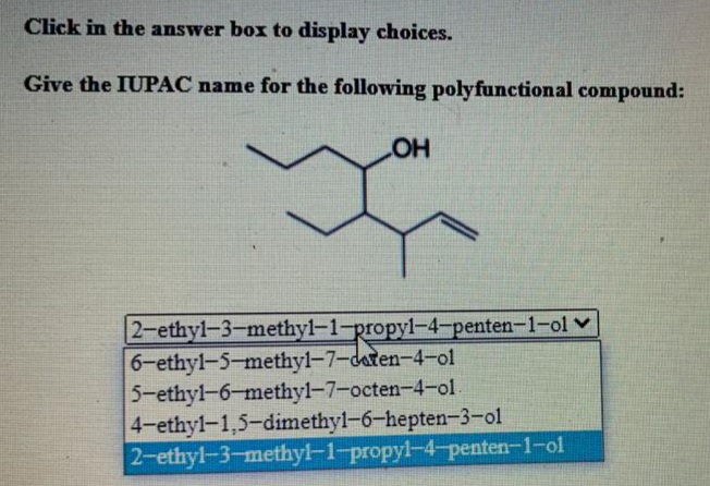 Click in the answer box to display choices.
Give the IUPAC name for the following polyfunctional compound:
2-ethyl-3-methyl-1-propyl-4-penten-1-ol v
6-ethyl-5-methyl-7-daten-4-ol
5-ethyl-6-methyl-7-octen-4-ol.
4-ethyl-1,5-dimethyl-6-hepten-3-o01
2-ethyl-3-methyl-1-propyl-4-penten-1-ol
