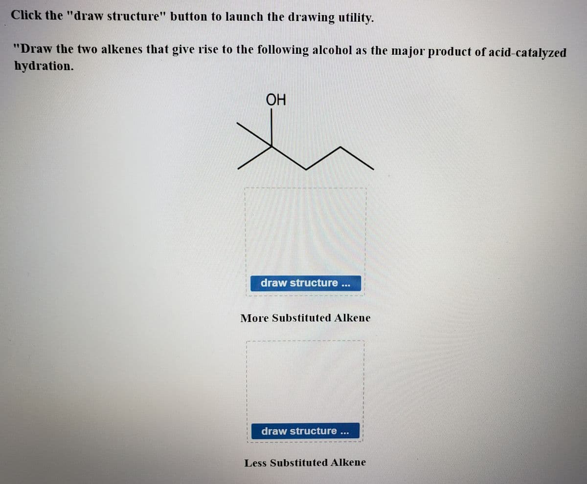 Click the "draw structure" button to launch the drawing utility.
"Draw the two alkenes that give rise to the following alcohol as the major product of acid-catalyzed
hydration.
ОН
draw structure
More Substituted Alkene
draw structure
Less Substituted Alkene
