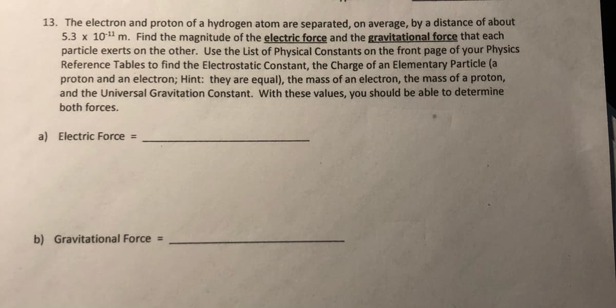 13. The electron and proton of a hydrogen atom are separated, on average, by a distance of about
5.3 x 101 m. Find the magnitude of the electric force and the gravitational force that each
particle exerts on the other. Use the List of Physical Constants on the front page of your Physics
Reference Tables to find the Electrostatic Constant, the Charge of an Elementary Particle (a
proton and an electron; Hint: they are equal), the mass of an electron, the mass of a proton,
and the Universal Gravitation Constant. Wwith these values, you should be able to determine
both forces.
a) Electric Force =
b) Gravitational Force =
