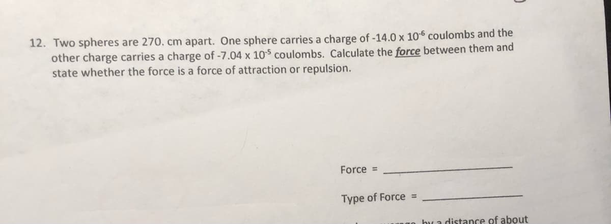 12. Two spheres are 270. cm apart. One sphere carries a charge of -14.0 x 106 coulombs and the
other charge carries a charge of -7.04 x 10$ coulombs. Calculate the force between them and
state whether the force is a force of attraction or repulsion.
Force =
Type of Force =
bua distance of about
