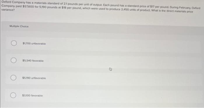 Oxford Company has a materials standard of 21 pounds per unit of output. Each pound has a standard price of $17 per pound. During February, Oxford
Company paid $57,600 for 5,190 pounds at $18 per pound, which were used to produce 2.450 units of product. What is the direct materials price
variance?
Multiple Choice
$1,700 untevorable
$5.540 favorable
$5,190 unfavorable
$3.100 favorable