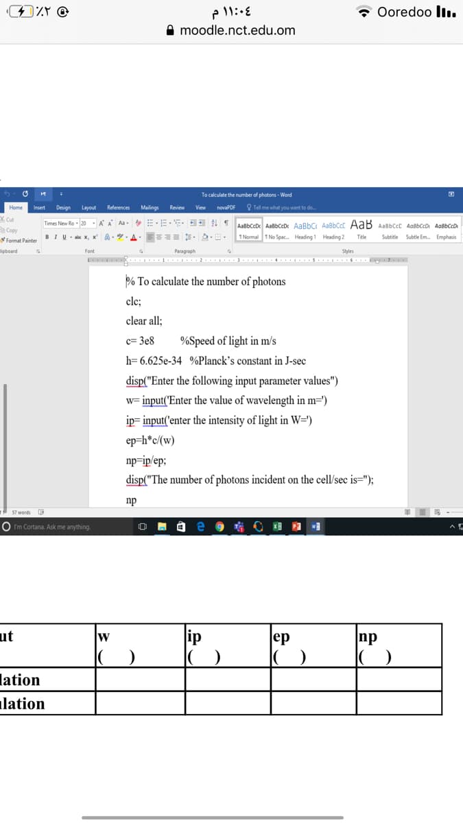 Ooredoo ll.
A moodle.nct.edu.om
To calculate the number of photons - Word
Insert
Design
Layout
References
Malings
Review
View
novaPDF
Q Tel me what you want to do.
X Cut
Times New Ro 20 AA Aa-
Copy
Format Painter
AaBbCcD AaBbCcD AaBbC AaBbCcC AaB AaBbCcC AabbCcD AaßbCcDr
1 Normal 1 No Spac. Heading 1 Heading 2
BIU- x, x'
A - - A. E= - .
Subtitle Subtle Em. Emphasis
Title
ipboard
Font
Paragraph
Styles
% To calculate the number of photons
clc;
clear all;
c= 3e8
%Speed of light in m/s
h= 6.625e-34 %Planck's constant in J-sec
disp("Enter the following input parameter values")
w= input('Enter the value of wavelength in m=')
ip= input('enter the intensity of light in W=')
ep=h*c/(w)
np=ip/ep;
disp("The number of photons incident on the cell/sec is=");
np
57 words
O Im Cortana. Ask me anything.
ut
w
ip
ep
np
lation
lation
