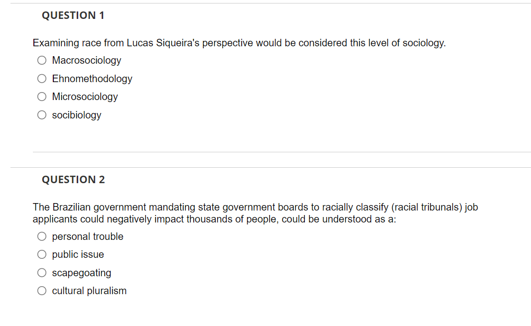 QUESTION 1
Examining race from Lucas Siqueira's perspective would be considered this level of sociology.
O Macrosociology
O Ehnomethodology
O Microsociology
O socibiology
QUESTION 2
The Brazilian government mandating state government boards to racially classify (racial tribunals) job
applicants could negatively impact thousands of people, could be understood as a:
O personal trouble
O public issue
O scapegoating
O cultural pluralism