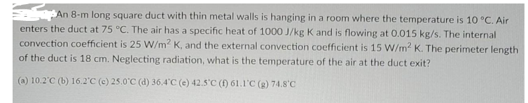 An 8-m long square duct with thin metal walls is hanging in a room where the temperature is 10 °C. Air
enters the duct at 75 °C. The air has a specific heat of 1000 J/kg K and is flowing at 0.015 kg/s. The internal
convection coefficient is 25 W/m2 K, and the external convection coefficient is 15 W/m2 K. The perimeter length
of the duct is 18 cm. Neglecting radiation, what is the temperature of the air at the duct exit?
(a) 10.2'C (b) 16.2°C (c) 25.0°C (d) 36.4°C (e) 42.5'C (f) 61.1'C (g) 74.8'C
