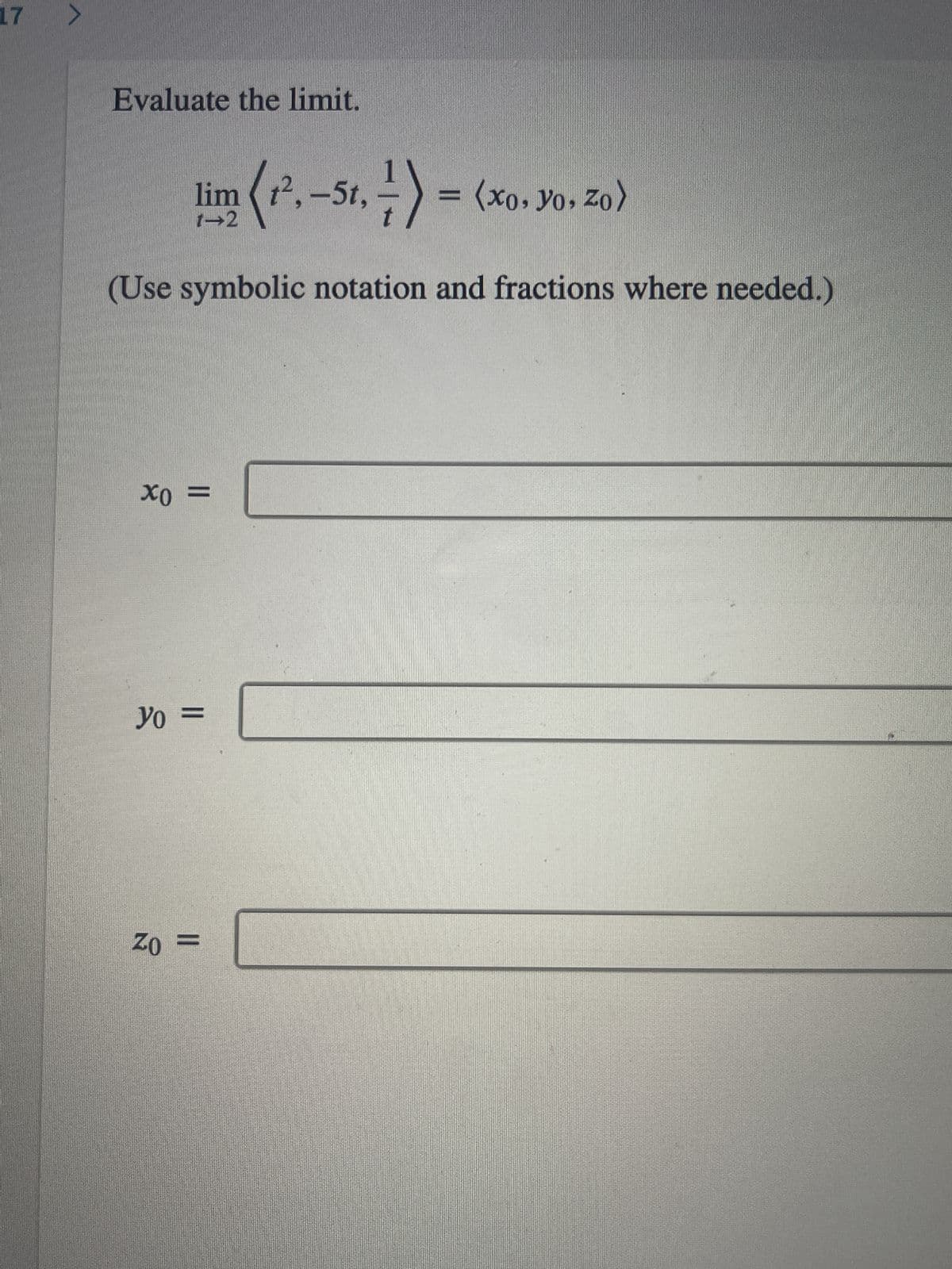 ### Evaluate the Limit

\[
\lim_{t \to 2} \left\langle t^2, -5t, \frac{1}{t} \right\rangle = \langle x_0, y_0, z_0 \rangle
\]

(Use symbolic notation and fractions where needed.)

### Input your answers below:

\[ x_0 = \_\_\_\_\_\_\_\_\_ \]

\[ y_0 = \_\_\_\_\_\_\_\_\_ \]

\[ z_0 = \_\_\_\_\_\_\_\_\_ \]