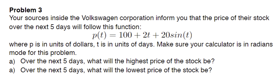 Problem 3
Your sources inside the Volkswagen corporation inform you that the price of their stock
over the next 5 days will follow this function:
p(t) = 100 + 2t + 20sin(t)
where p is in units of dollars, t is in units of days. Make sure your calculator is in radians
mode for this problem.
a) Over the next 5 days, what will the highest price of the stock be?
a) Over the next 5 days, what will the lowest price of the stock be?
