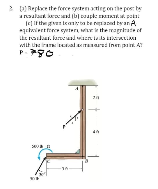 2. (a) Replace the force system acting on the post by
a resultant force and (b) couple moment at point
(c) If the given is only to be replaced by an A
equivalent force system, what is the magnitude of
the resultant force and where is its intersection
with the frame located as measured from point A?
P= 780
500 lb ft
30⁰
50 lb
P
-3 ft
A
2 ft
4 ft