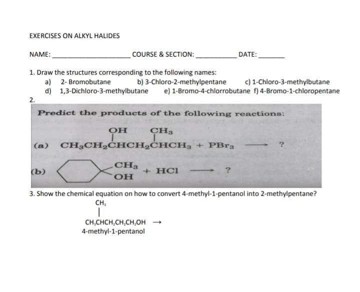 EXERCISES ON ALKYL HALIDES
COURSE & SECTION:
1. Draw the structures corresponding to the following names:
a) 2- Bromobutane
b) 3-Chloro-2-methylpentane
d) 1,3-Dichloro-3-methylbutane
NAME:
2.
(a)
Predict the products of the following reactions:
CH3
L
(b)
OH
I
CH3CH₂CHCH₂CHCH3 + PBr3
CH3
OH
c) 1-Chloro-3-methylbutane
e) 1-Bromo-4-chlorrobutane f) 4-Bromo-1-chloropentane
+ HCI
DATE:
CH,CHCH₂CH₂CH₂OH
4-methyl-1-pentanol
?
3. Show the chemical equation on how to convert 4-methyl-1-pentanol into 2-methylpentane?
CH,
I