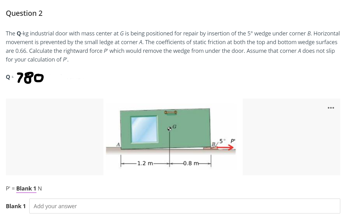 Question 2
The Q-kg industrial door with mass center at G is being positioned for repair by insertion of the 5° wedge under corner B. Horizontal
movement is prevented by the small ledge at corner A. The coefficients of static friction at both the top and bottom wedge surfaces
are 0.66. Calculate the rightward force P' which would remove the wedge from under the door. Assume that corner A does not slip
for your calculation of P'.
Q- 780
Q=
P¹ = Blank 1 N
Blank 1 Add your answer
1.2 m-
-0.8 m
...