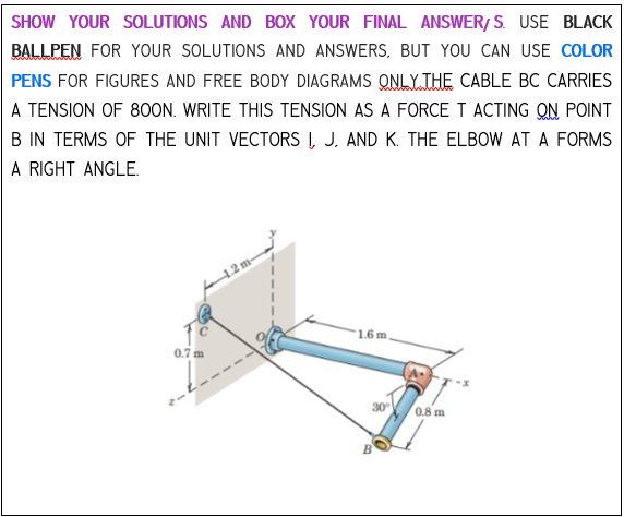 SHOW YOUR SOLUTIONS AND BOX YOUR FINAL ANSWER/S. USE BLACK
BALLPEN FOR YOUR SOLUTIONS AND ANSWERS, BUT YOU CAN USE COLOR
PENS FOR FIGURES AND FREE BODY DIAGRAMS ONLY THE CABLE BC CARRIES
A TENSION OF 800N. WRITE THIS TENSION AS A FORCE T ACTING ON POINT
B IN TERMS OF THE UNIT VECTORS I, J. AND K. THE ELBOW AT A FORMS
A RIGHT ANGLE.
0.7 m
1.6 m
30°
B
0.8 m