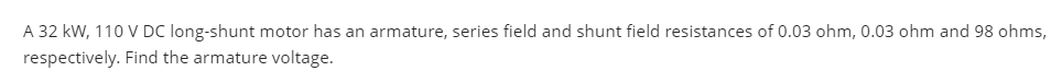 A 32 kW, 110 V DC long-shunt motor has an armature, series field and shunt field resistances of 0.03 ohm, 0.03 ohm and 98 ohms,
respectively. Find the armature voltage.