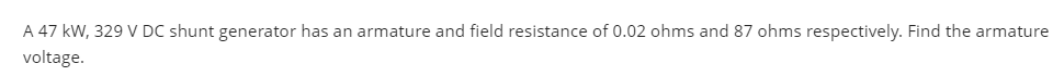 A 47 kW, 329 V DC shunt generator has an armature and field resistance of 0.02 ohms and 87 ohms respectively. Find the armature
voltage.