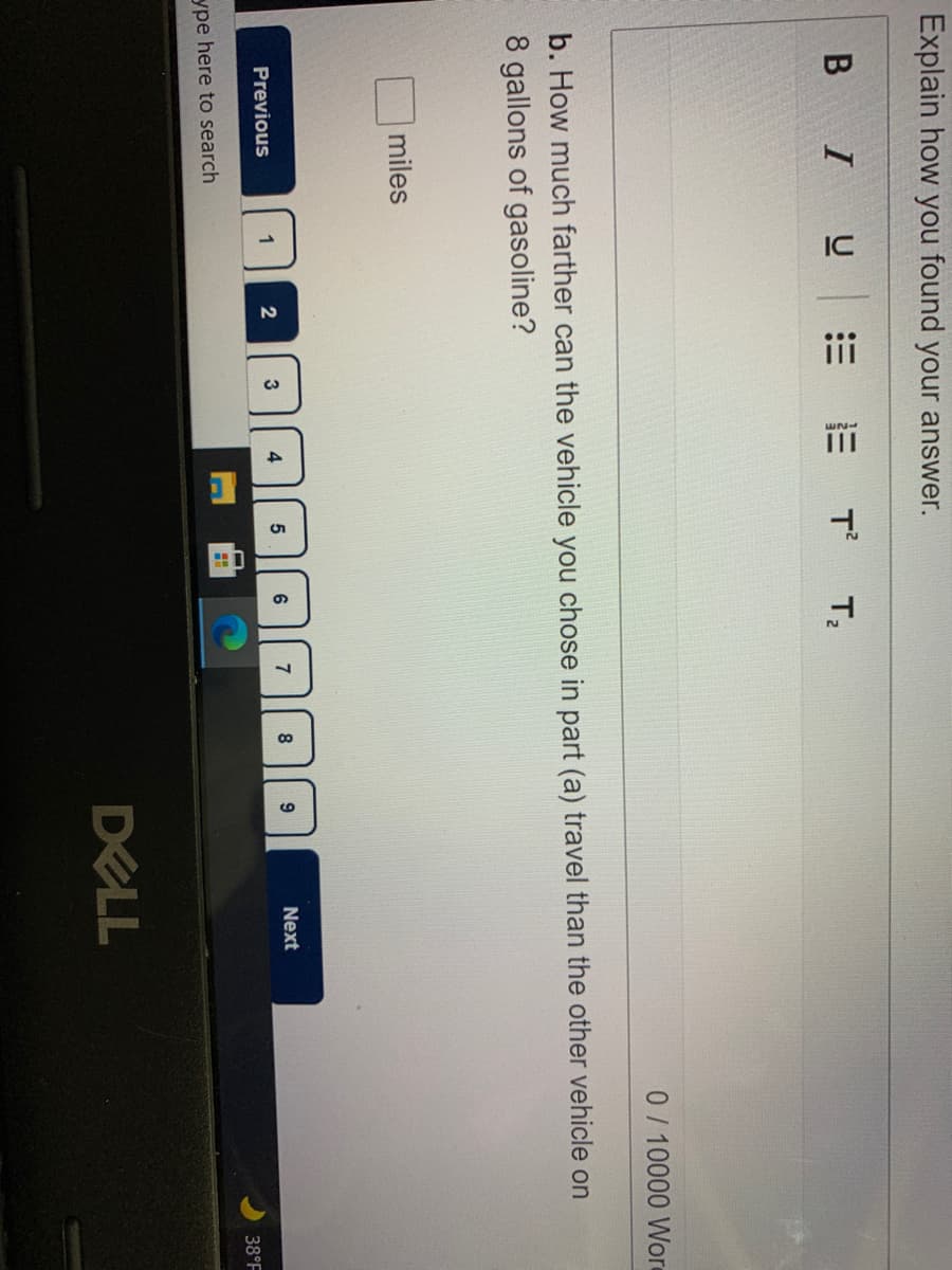 IC
Explain how you found your answer.
B I
E E T T,
0/10000 Wore
b. How much farther can the vehicle you chose in part (a) travel than the other vehicle on
8 gallons of gasoline?
miles
7
8
Next
Previous
1
3
4
38°F
ype here to search
DELL
