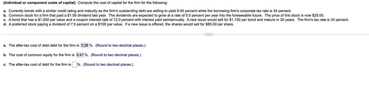 (Individual or component costs of capital) Compute the cost of capital for the firm for the following:
a. Currently bonds with a similar credit rating and maturity as the firm's outstanding debt are selling to yield 8.00 percent while the borrowing firm's corporate tax rate is 34 percent.
b. Common stock for a firm that paid a $1.05 dividend last year. The dividends are expected to grow at a rate of 5.0 percent per year into the foreseeable future. The price of this stock is now $25.00.
c. A bond that has a $1,000 par value and a coupon interest rate of 12.0 percent with interest paid semiannually. A new issue would sell for $1,150 per bond and mature in 20 years. The firm's tax rate is 34 percent.
d. A preferred stock paying a dividend of 7.0 percent on a $100 par value. If a new issue is offered, the shares would sell for $85.00 per share.
a. The after-tax cost of debt debt for the firm is 5.28 %. (Round to two decimal places.)
b. The cost of common equity for the firm is
9.41 %. (Round to two decimal places.)
%. (Round to two decimal places.)
c. The after-tax cost of debt for the firm is