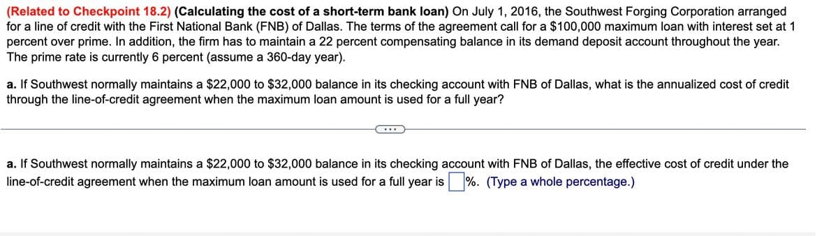 (Related to Checkpoint 18.2) (Calculating the cost of a short-term bank loan) On July 1, 2016, the Southwest Forging Corporation arranged
for a line of credit with the First National Bank (FNB) of Dallas. The terms of the agreement call for a $100,000 maximum loan with interest set at 1
percent over prime. In addition, the firm has to maintain a 22 percent compensating balance in its demand deposit account throughout the year.
The prime rate is currently 6 percent (assume a 360-day year).
a. If Southwest normally maintains a $22,000 to $32,000 balance in its checking account with FNB of Dallas, what is the annualized cost of credit
through the line-of-credit agreement when the maximum loan amount is used for a full year?
a. If Southwest normally maintains a $22,000 to $32,000 balance in its checking account with FNB of Dallas, the effective cost of credit under the
line-of-credit agreement when the maximum loan amount is used for a full year is %. (Type a whole percentage.)