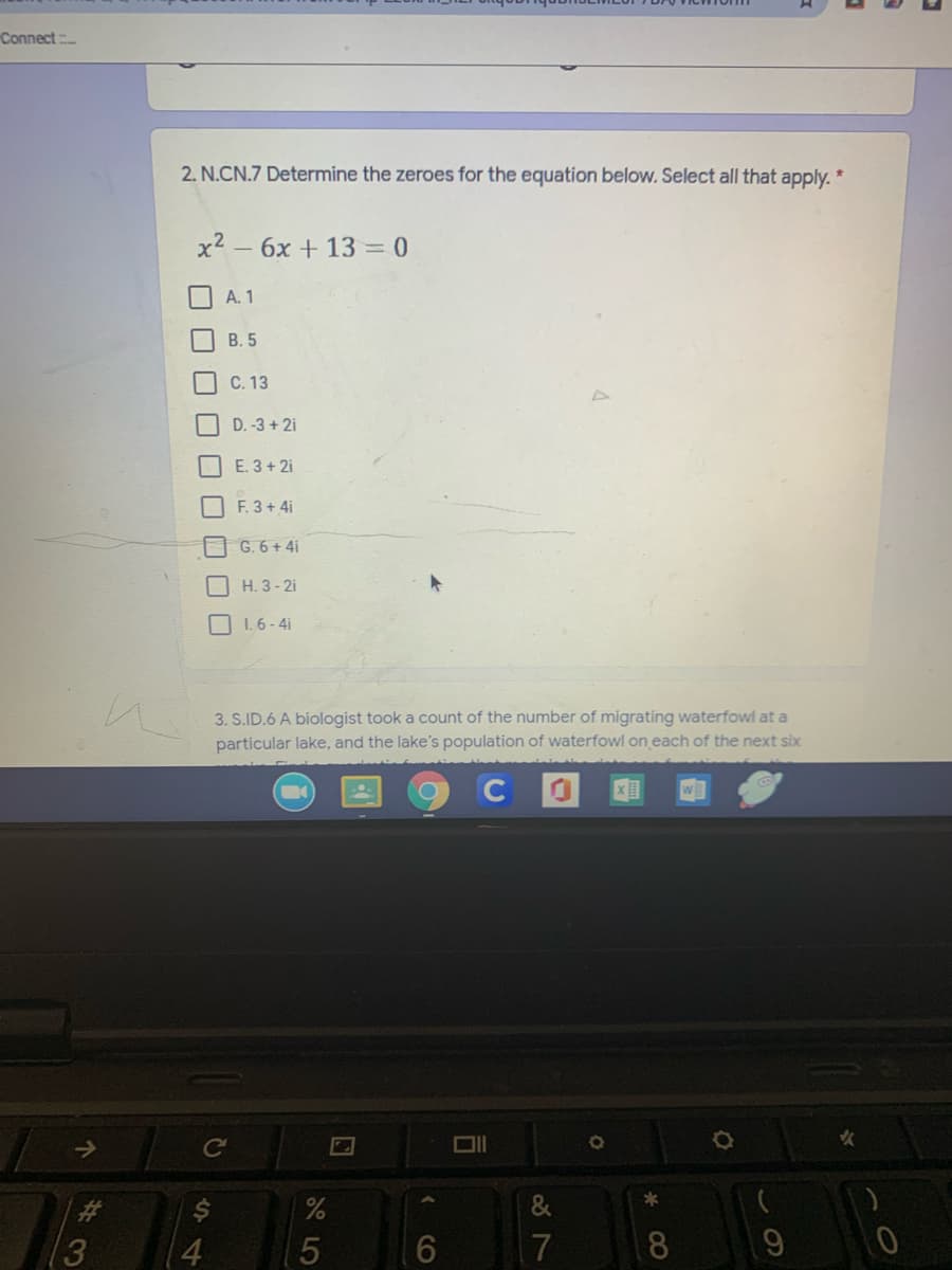 Connect
2. N.CN.7 Determine the zeroes for the equation below. Select all that apply.
x2 – 6x + 13= 0
A. 1
В. 5
C. 13
I D. -3 + 2i
E. 3+ 2i
F. 3+ 4i
G. 6+ 4i
H. 3 - 2i
O 1.6 - 4i
3. S.ID.6 A biologist took a count of the number of migrating waterfowl at a
particular lake, and the lake's population of waterfowl on each of the next six
%23
(3
4
17
8.
CO
口口口□□□■□□
