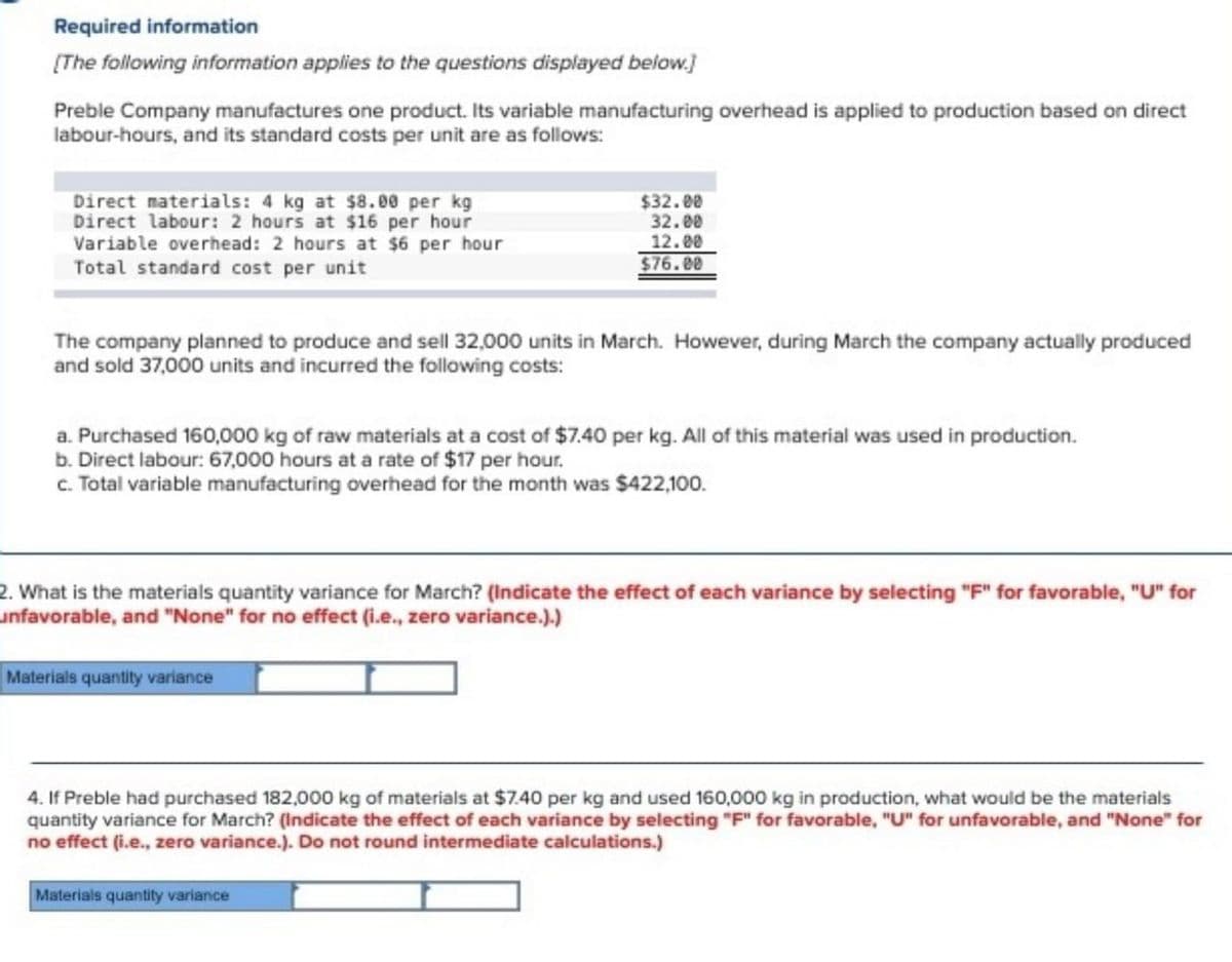 Required information
[The following information applies to the questions displayed below.]
Preble Company manufactures one product. Its variable manufacturing overhead is applied to production based on direct
labour-hours, and its standard costs per unit are as follows:
Direct materials: 4 kg at $8.00 per kg
Direct labour: 2 hours at $16 per hour
Variable overhead: 2 hours at $6 per hour
Total standard cost per unit
$32.00
32.00
12.00
$76.00
The company planned to produce and sell 32,000 units in March. However, during March the company actually produced
and sold 37,000 units and incurred the following costs:
a. Purchased 160,000 kg of raw materials at a cost of $7.40 per kg. All of this material was used in production.
b. Direct labour: 67,000 hours at a rate of $17 per hour.
c. Total variable manufacturing overhead for the month was $422,100.
2. What is the materials quantity variance for March? (Indicate the effect of each variance by selecting "F" for favorable, "U" for
unfavorable, and "None" for no effect (i.e., zero variance.).)
Materials quantity variance
4. If Preble had purchased 182,000 kg of materials at $7.40 per kg and used 160,000 kg in production, what would be the materials
quantity variance for March? (Indicate the effect of each variance by selecting "F" for favorable, "U" for unfavorable, and "None" for
no effect (i.e., zero variance.). Do not round intermediate calculations.)
Materials quantity variance