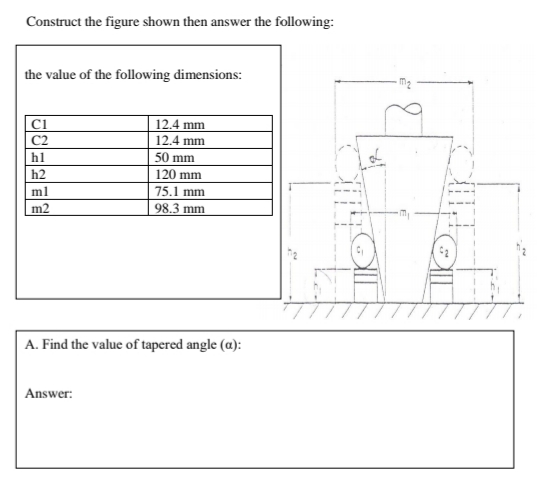 Construct the figure shown then answer the following:
the value of the following dimensions:
ci
12.4 mm
C2
12.4 mm
hl
50 mm
h2
120 mm
ml
75.1 mm
m2
98.3 mm
A. Find the value of tapered angle (a):
Answer:
