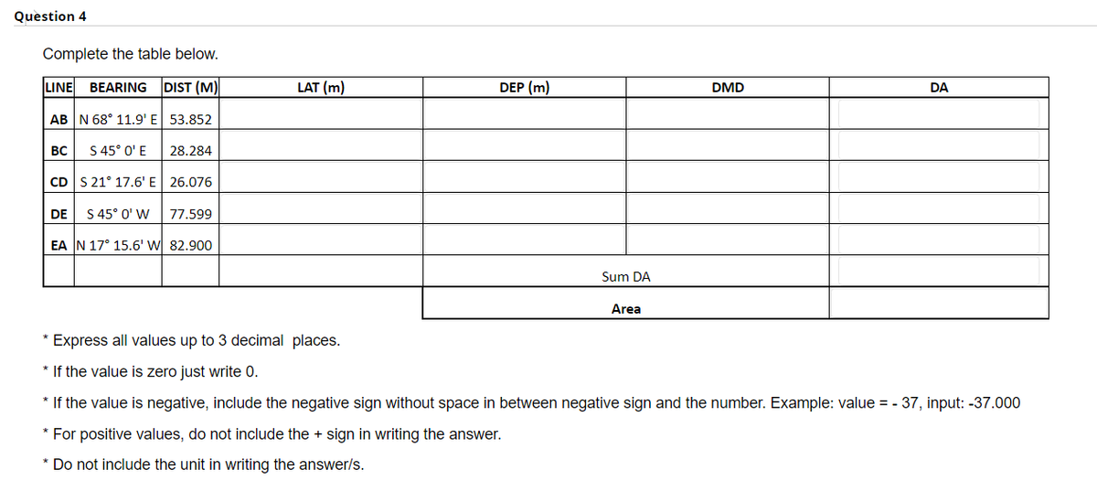 Question 4
Complete the table below.
LINE BEARING DIST (M)
AB N 68° 11.9' E 53.852
BC
S 45° 0' E
DE
28.284
CD S 21° 17.6' E 26.076
S 45° 0' W
EA N 17° 15.6' W 82.900
77.599
LAT (m)
DEP (m)
Sum DA
Area
DMD
DA
* Express all values up to 3 decimal places.
* If the value is zero just write 0.
* If the value is negative, include the negative sign without space in between negative sign and the number. Example: value = -37, input: -37.000
* For positive values, do not include the + sign in writing the answer.
* Do not include the unit in writing the answer/s.