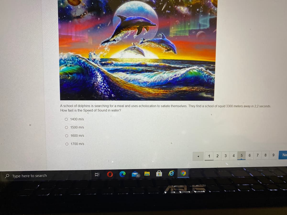 A school of dolphins is searching for a meal and uses echolocation to satiate themselves. They find a school of squid 3300 meters away in 2,2 seconds.
How fast
the Speed of Sound in water?
O 1400 m/s
O 1500 m/s
O 1600 m/s
O 1700 m/s
1 2 3
4
6
8
Ne
P Type here to search
33
立
