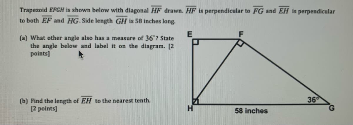 Trapezoid EFGH is shown below with diagonal HF drawn. HF is perpendicular to FG and EH is perpendicular
to both EF and HG. Side length GH is 58 inches long.
(a) What other angle also has a measure of 36"? State
the angle below and label it on the diagram. [2
points]
36
(b) Find the length of EH to the nearest tenth.
[2 points]
58 inches
