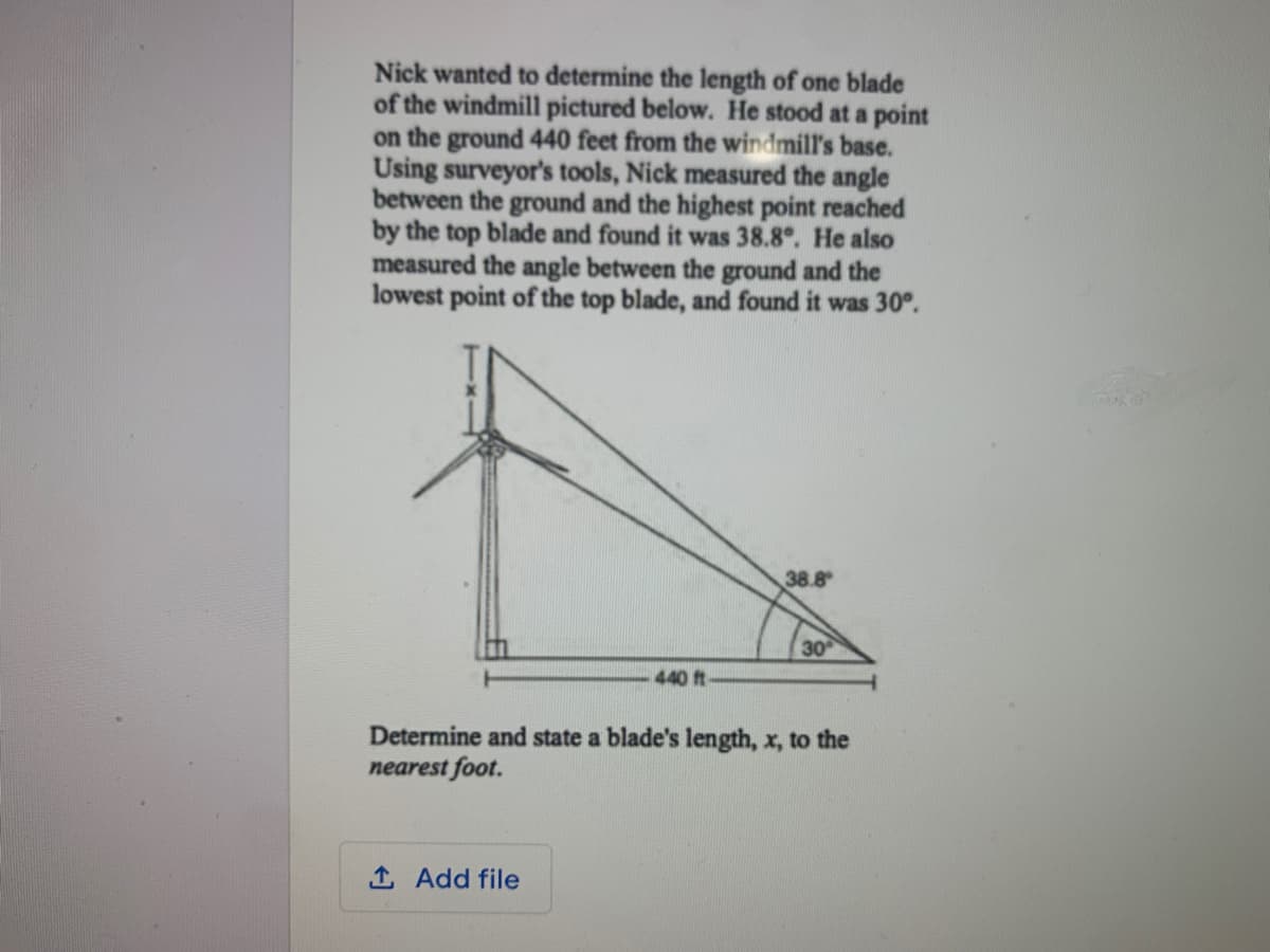 Nick wanted to determine the length of one blade
of the windmill pictured below. He stood at a point
on the ground 440 feet from the windmill's base.
Using surveyor's tools, Nick measured the angle
between the ground and the highest point reached
by the top blade and found it was 38.8°. He also
measured the angle between the ground and the
lowest point of the top blade, and found it was 30°.
38.8
30
440 ft
Determine and state a blade's length, x, to the
nearest foot.
1 Add file
