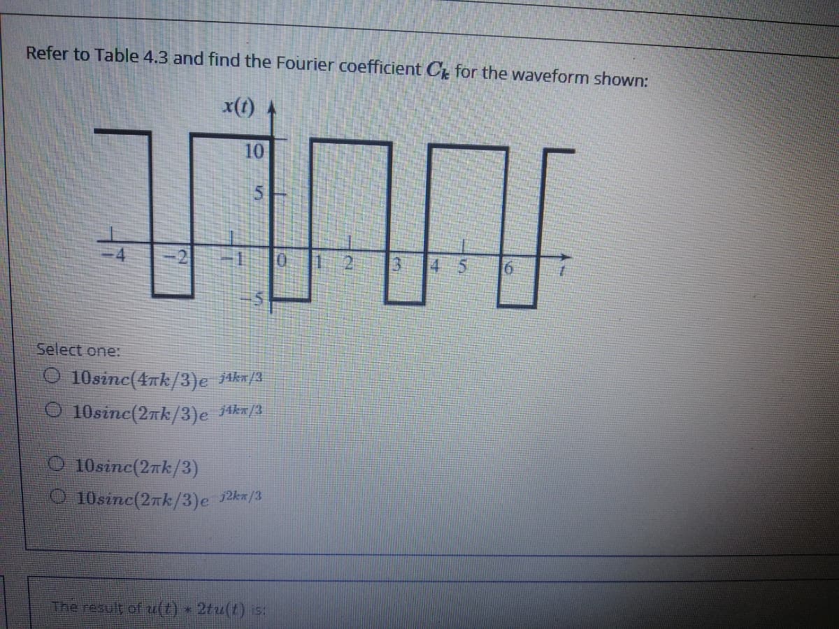 Refer to Table 4.3 and find the Fourier coefficient C for the waveform shown:
x(t)
10
5.
4.
0:
45
191
Select one:
O 10sinc(4k/3)e Akr/3
O 10sinc(2nk/3)e Hkx/3
O 10sine(2nk/3)
10sznc(2nk/3)e 12km/3
Theresult of u(t) 2tu(t) 5.
