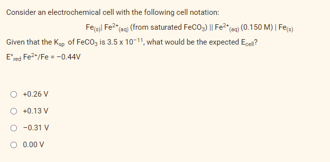 Consider an electrochemical cell with the following cell notation:
Given that the Ksp of FeCO3 is 3.5 x 10-11, what would be the expected Ecell?
Eºred Fe²+/Fe = -0.44V
+0.26 V
+0.13 V
-0.31 V
O 0.00 V
Fe(s)| Fe²+ (aq) (from saturated FeCO3) || Fe²+ (aq) (0.150 M) | Fe(s)